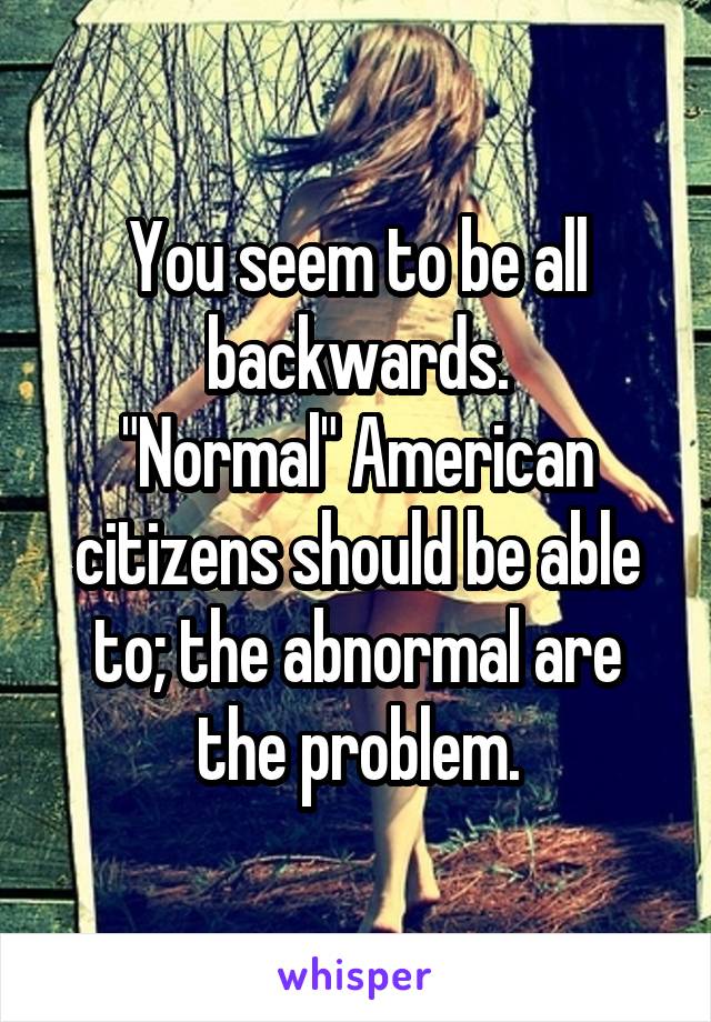 You seem to be all backwards.
"Normal" American citizens should be able to; the abnormal are the problem.