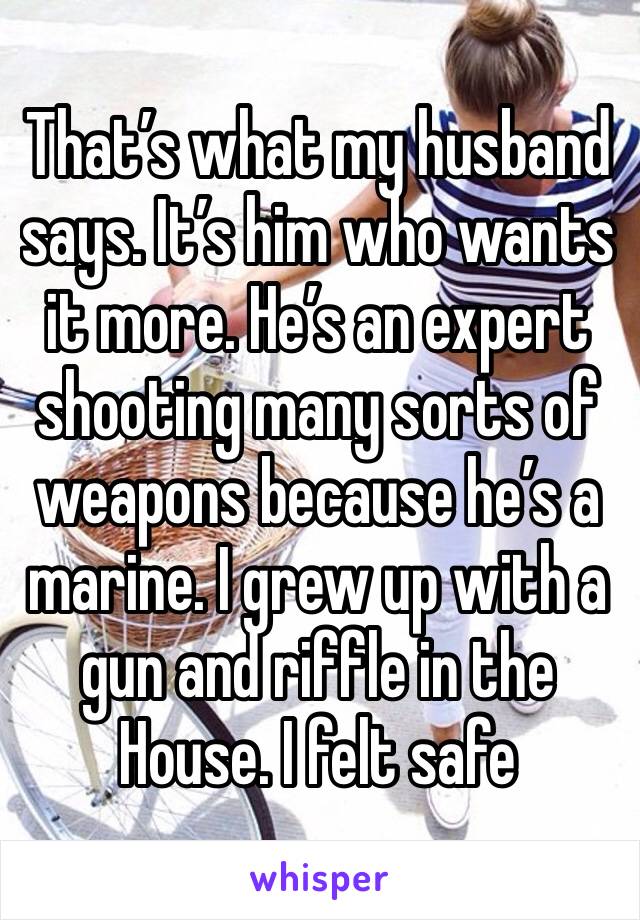 That’s what my husband says. It’s him who wants it more. He’s an expert shooting many sorts of weapons because he’s a marine. I grew up with a gun and riffle in the House. I felt safe 
