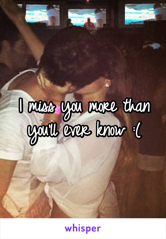 I miss you more than you'll ever know :(