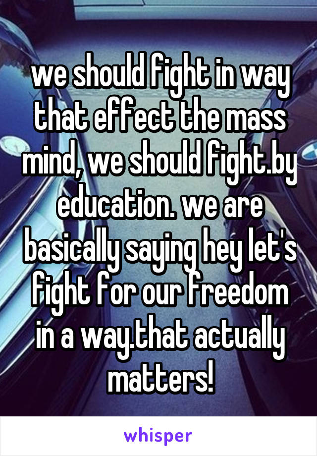 we should fight in way that effect the mass mind, we should fight.by education. we are basically saying hey let's fight for our freedom in a way.that actually matters!