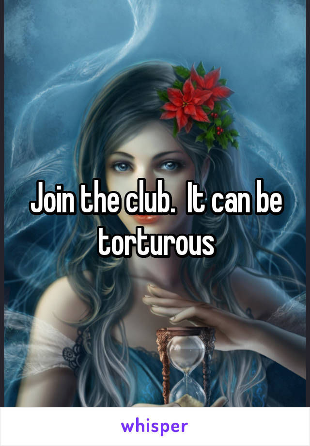 Join the club.  It can be torturous