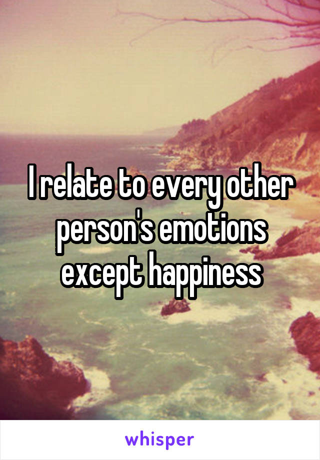 I relate to every other person's emotions except happiness