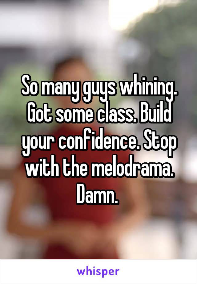 So many guys whining. Got some class. Build your confidence. Stop with the melodrama. Damn. 