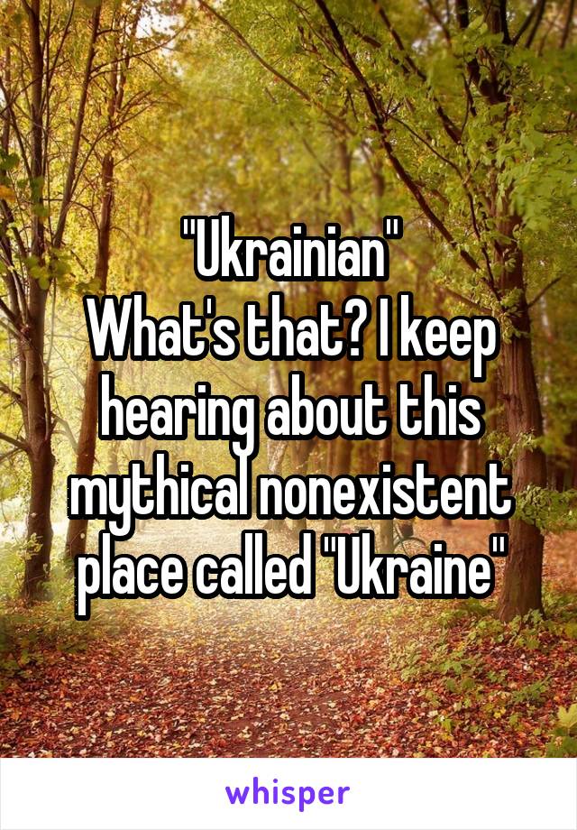 "Ukrainian"
What's that? I keep hearing about this mythical nonexistent place called "Ukraine"