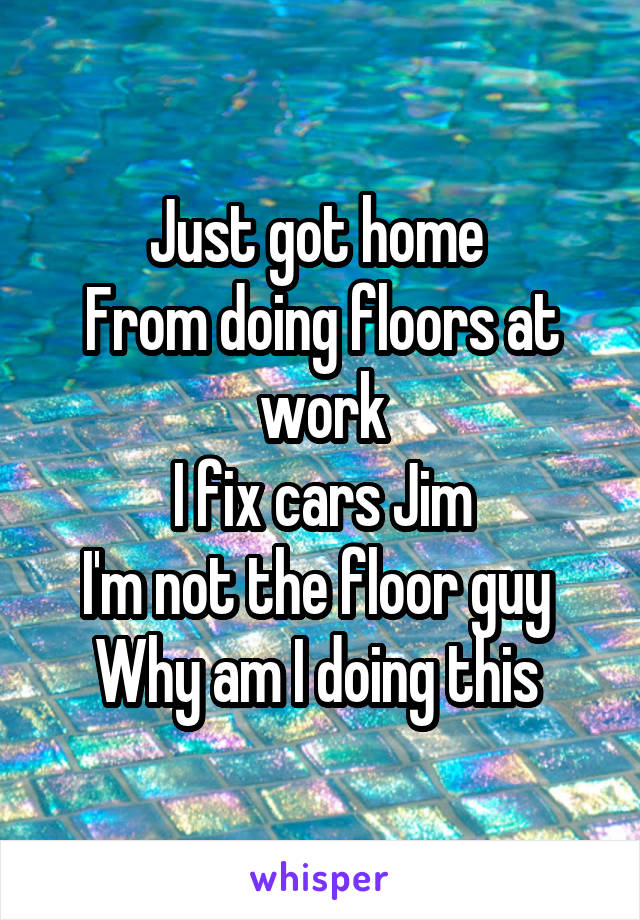 Just got home 
From doing floors at work
I fix cars Jim
I'm not the floor guy 
Why am I doing this 
