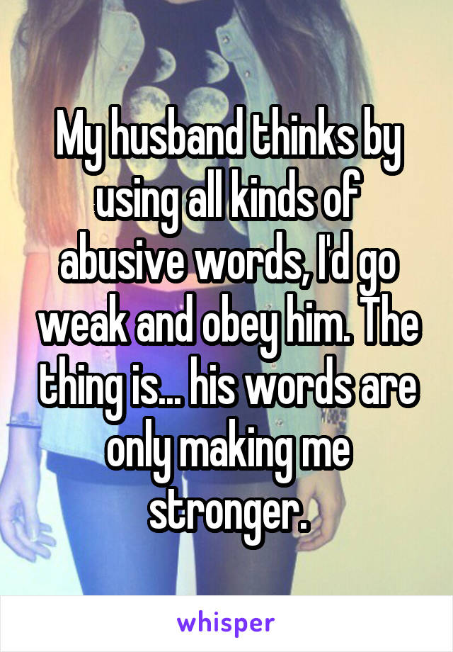 My husband thinks by using all kinds of abusive words, I'd go weak and obey him. The thing is... his words are only making me stronger.