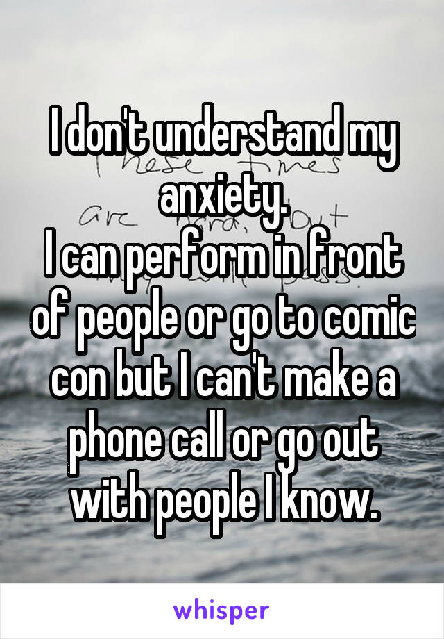 I don't understand my anxiety.
I can perform in front of people or go to comic con but I can't make a phone call or go out with people I know.