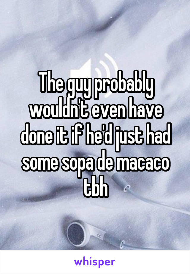 The guy probably wouldn't even have done it if he'd just had some sopa de macaco tbh