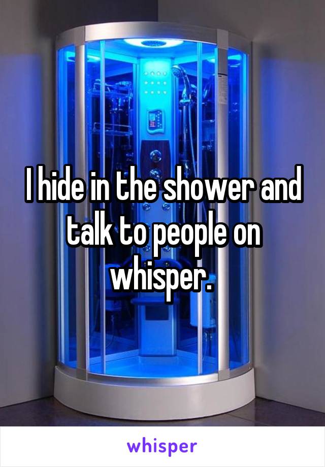 I hide in the shower and talk to people on whisper. 