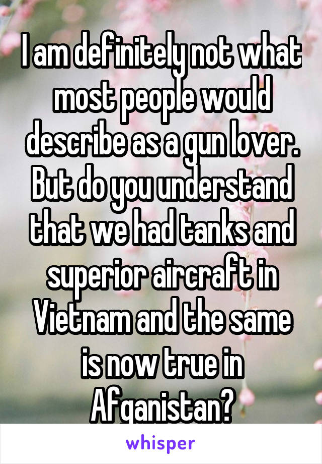 I am definitely not what most people would describe as a gun lover.
But do you understand that we had tanks and superior aircraft in Vietnam and the same is now true in Afganistan?