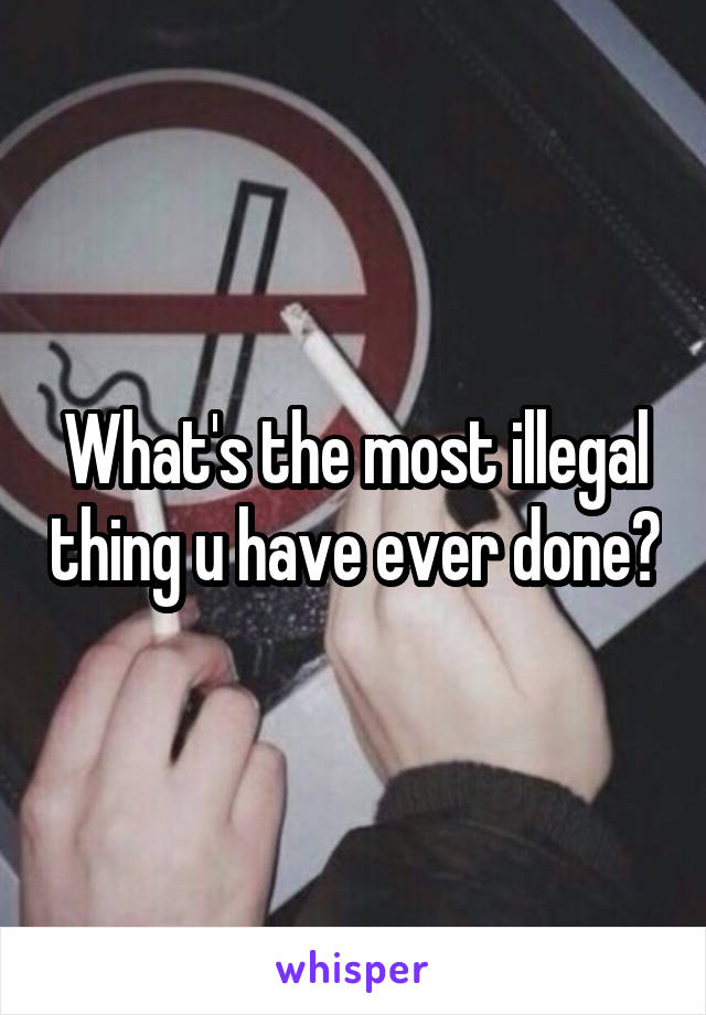 What's the most illegal thing u have ever done?