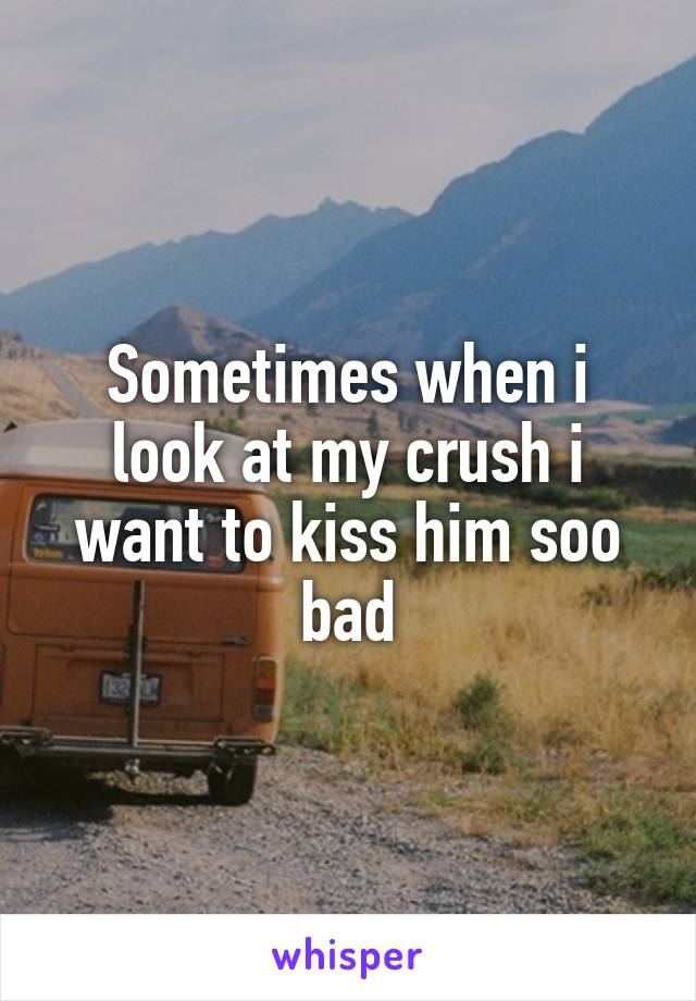Sometimes when i look at my crush i want to kiss him soo bad