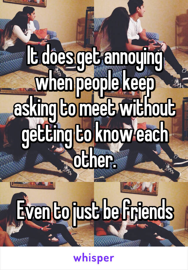 It does get annoying when people keep asking to meet without getting to know each other.

Even to just be friends