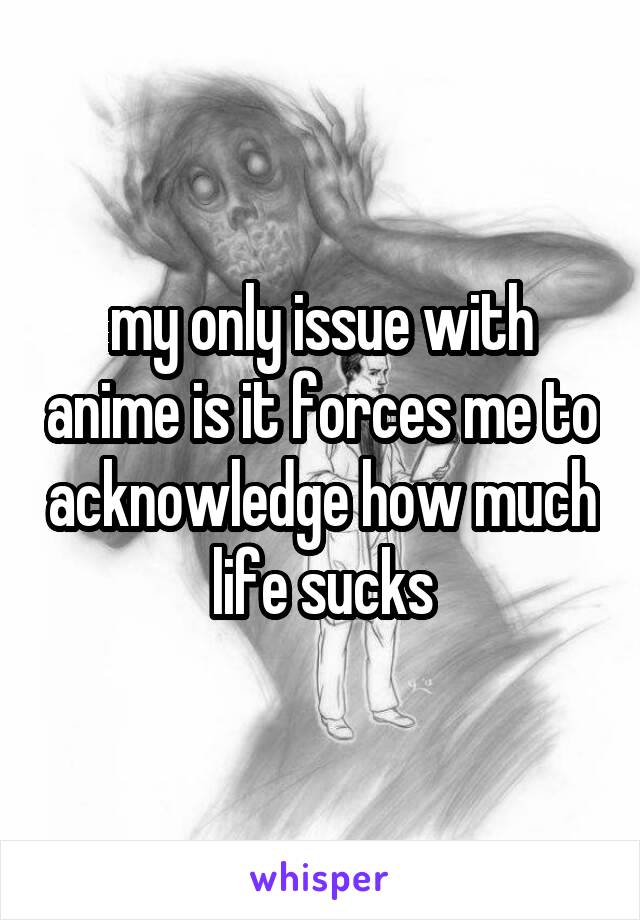 my only issue with anime is it forces me to acknowledge how much life sucks