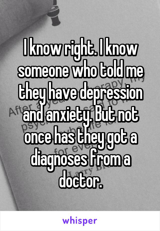 I know right. I know someone who told me they have depression and anxiety. But not once has they got a diagnoses from a doctor.