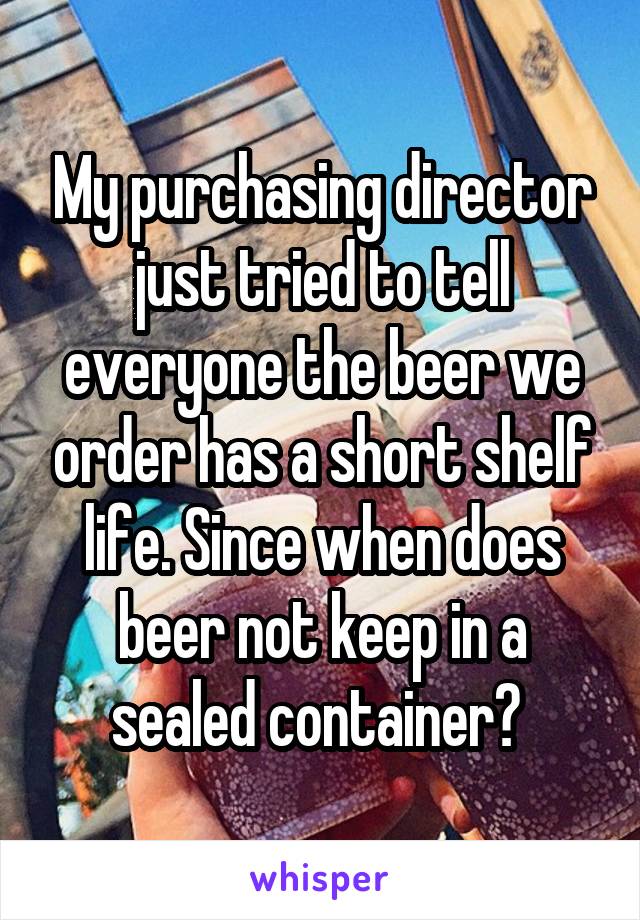 My purchasing director just tried to tell everyone the beer we order has a short shelf life. Since when does beer not keep in a sealed container? 