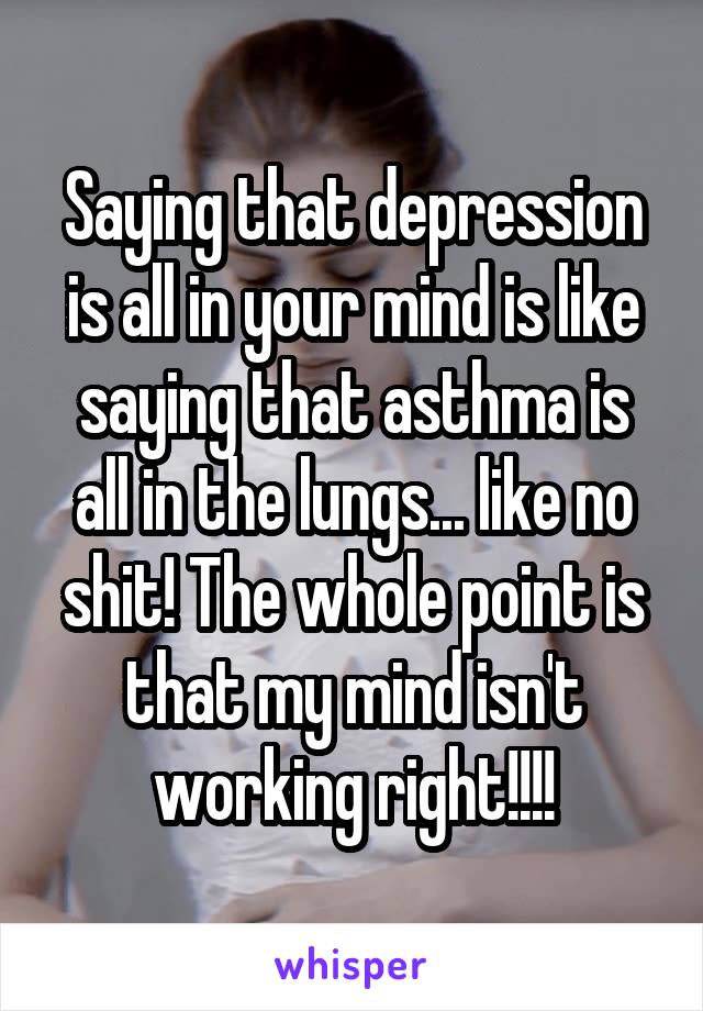 Saying that depression is all in your mind is like saying that asthma is all in the lungs... like no shit! The whole point is that my mind isn't working right!!!!