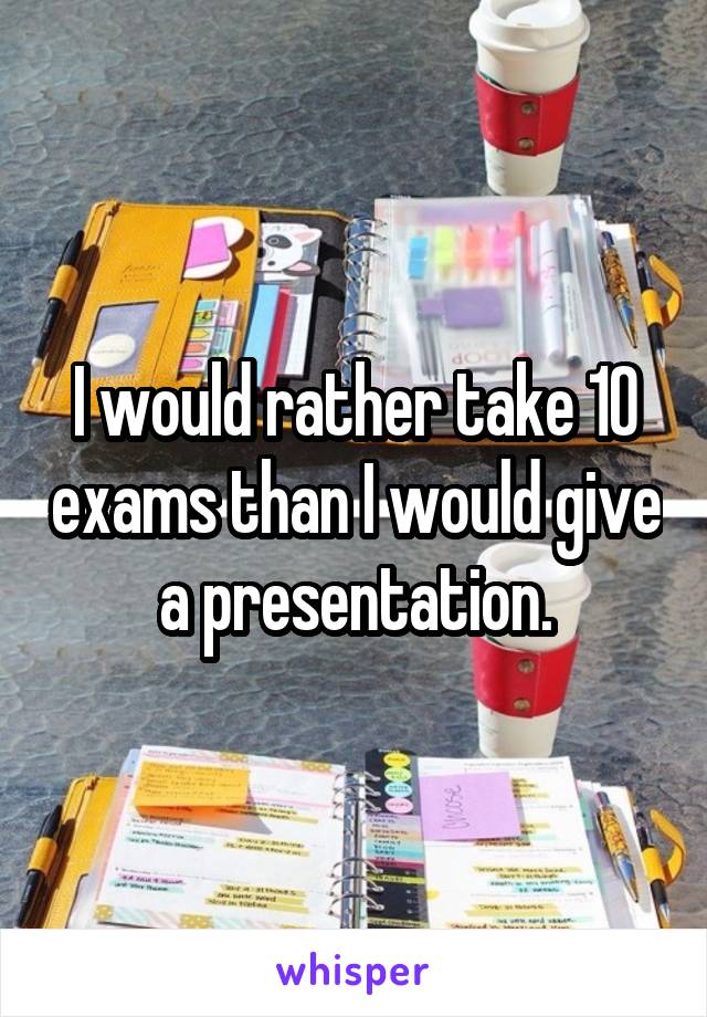I would rather take 10 exams than I would give a presentation.