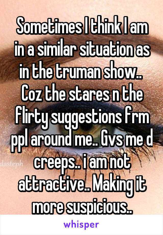 Sometimes I think I am in a similar situation as in the truman show.. 
Coz the stares n the flirty suggestions frm ppl around me.. Gvs me d creeps.. i am not attractive.. Making it more suspicious..