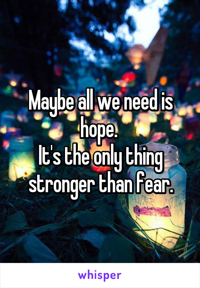 Maybe all we need is hope. 
It's the only thing stronger than fear.