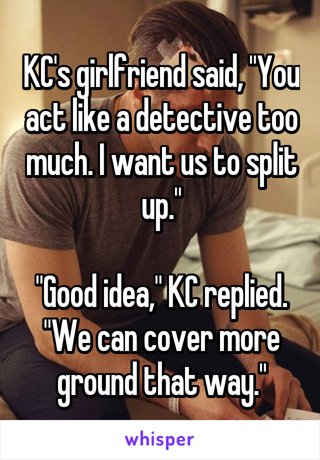 KC's girlfriend said, "You act like a detective too much. I want us to split up."

"Good idea," KC replied. "We can cover more ground that way."