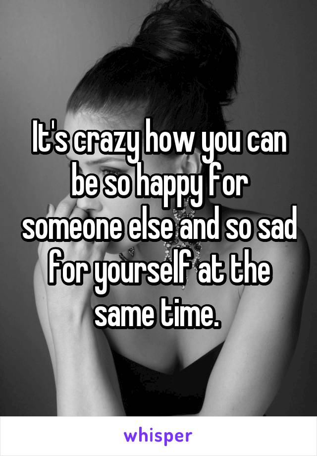 It's crazy how you can be so happy for someone else and so sad for yourself at the same time. 