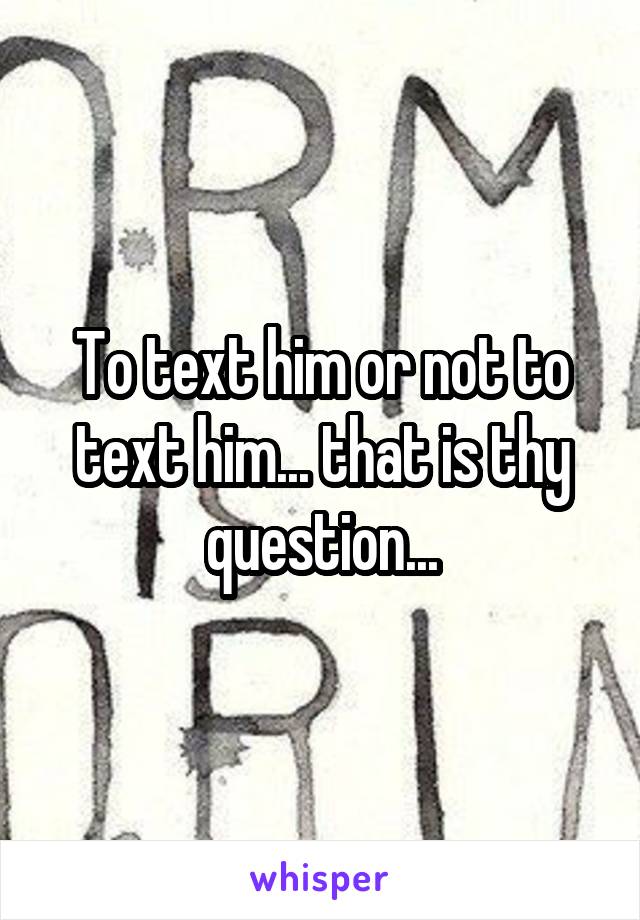 To text him or not to text him... that is thy question...