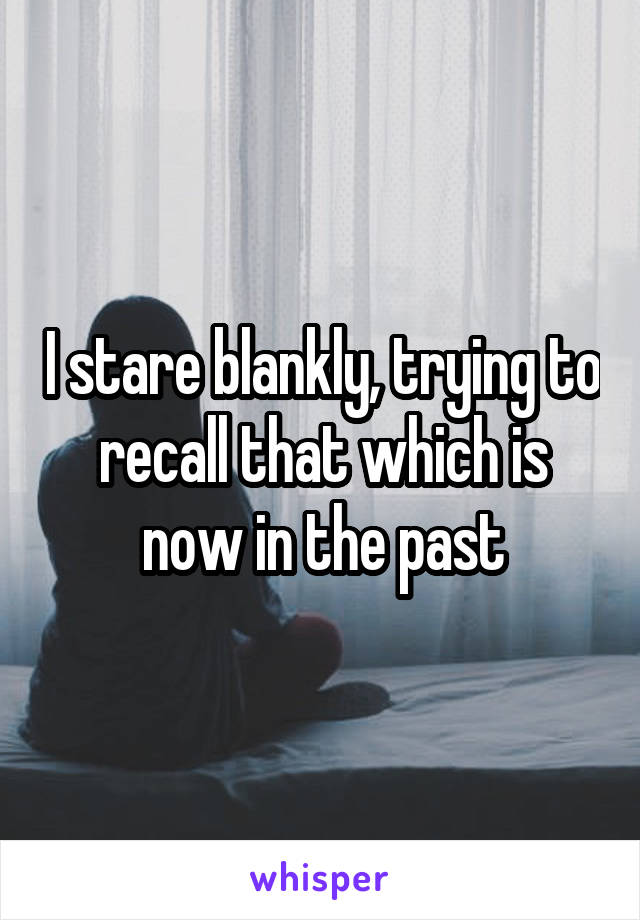 I stare blankly, trying to recall that which is now in the past