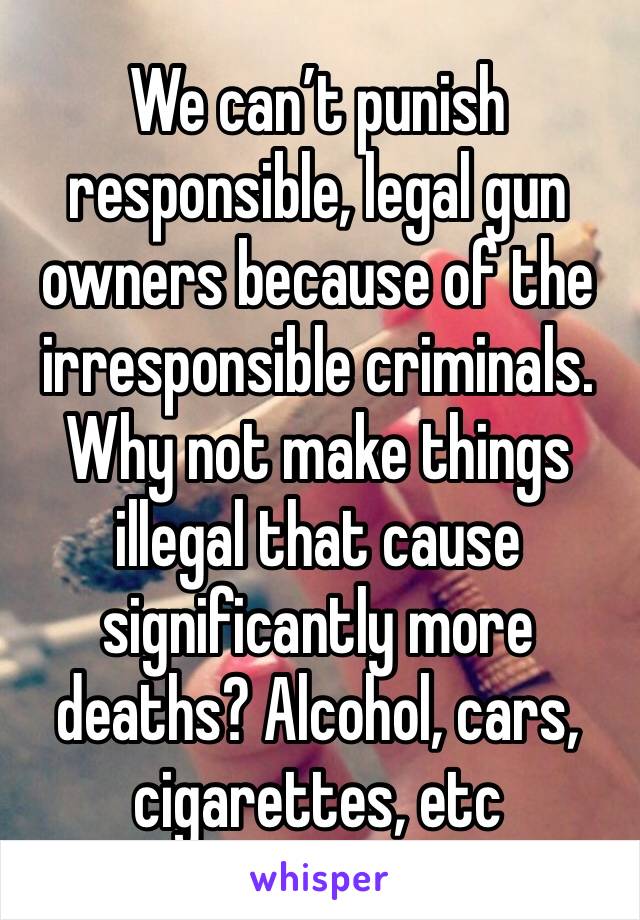We can’t punish responsible, legal gun owners because of the irresponsible criminals. Why not make things illegal that cause significantly more deaths? Alcohol, cars, cigarettes, etc