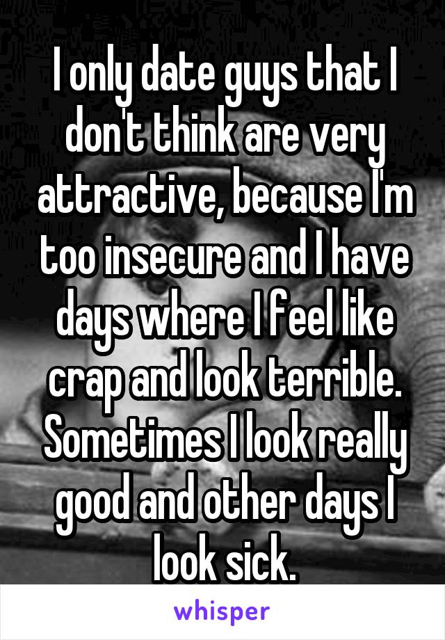 I only date guys that I don't think are very attractive, because I'm too insecure and I have days where I feel like crap and look terrible. Sometimes I look really good and other days I look sick.