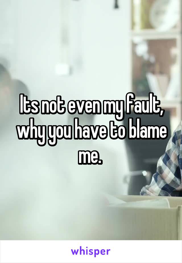Its not even my fault, why you have to blame me. 