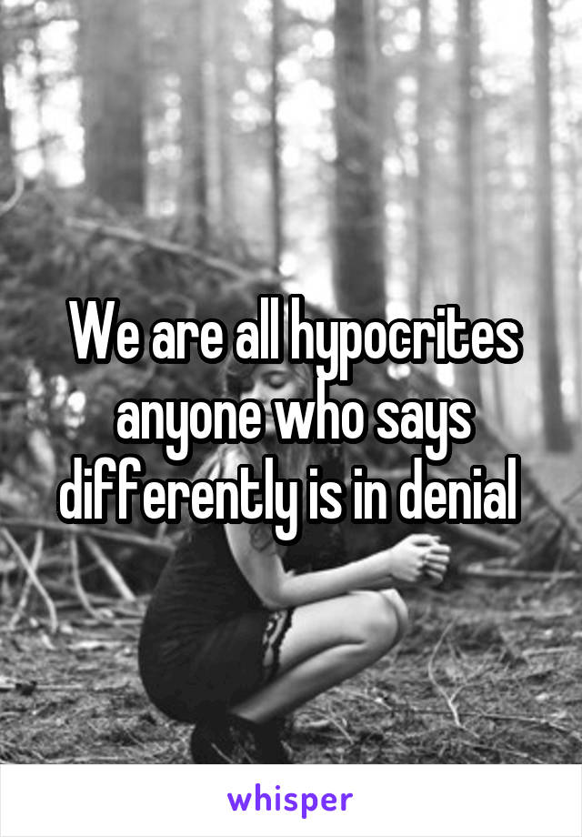 We are all hypocrites anyone who says differently is in denial 