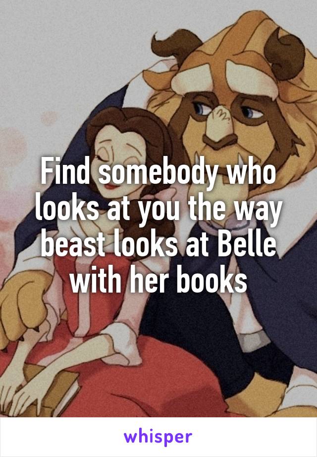 Find somebody who looks at you the way beast looks at Belle with her books