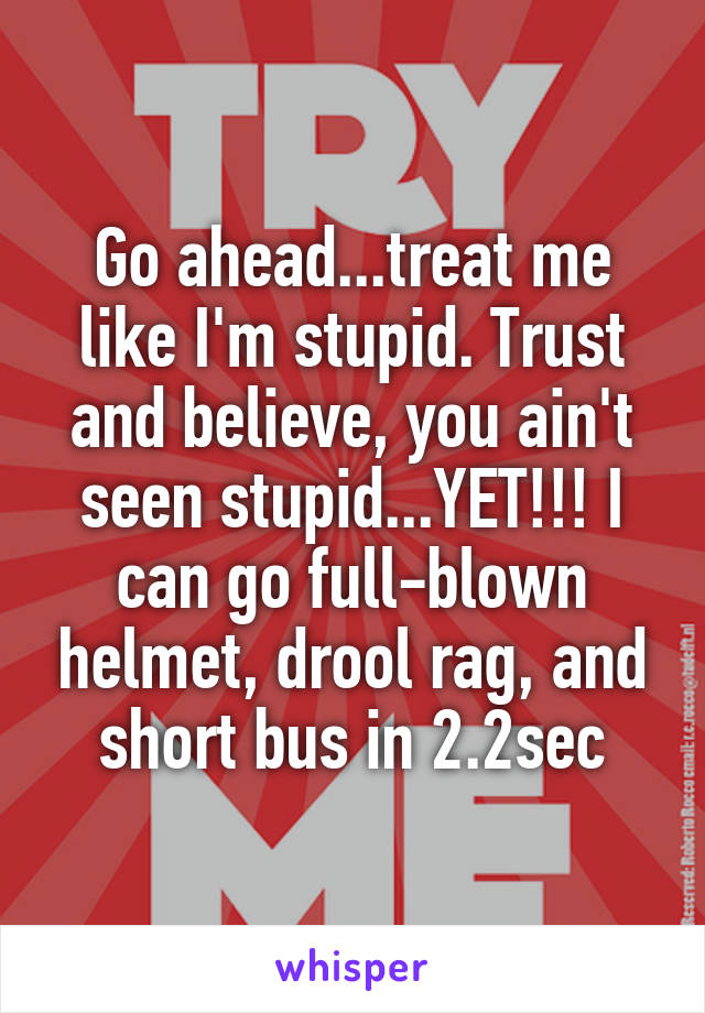Go ahead...treat me like I'm stupid. Trust and believe, you ain't seen stupid...YET!!! I can go full-blown helmet, drool rag, and short bus in 2.2sec
