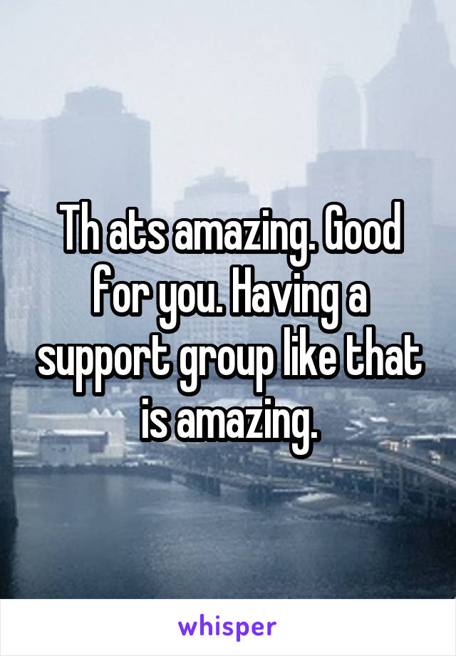 Th ats amazing. Good for you. Having a support group like that is amazing.