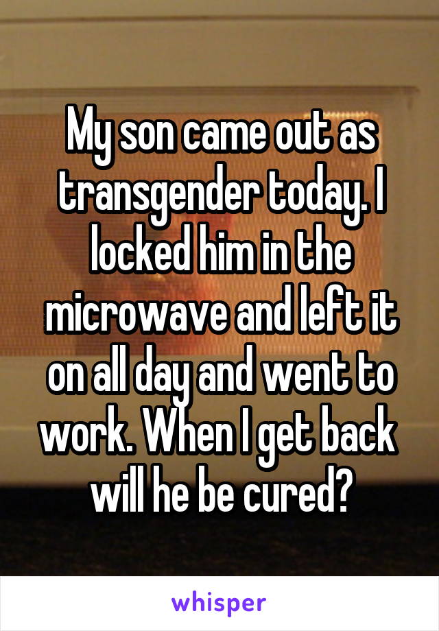 My son came out as transgender today. I locked him in the microwave and left it on all day and went to work. When I get back 
will he be cured?
