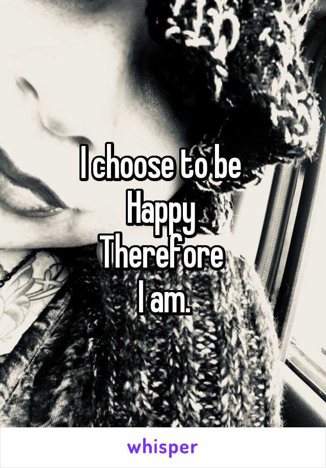 I choose to be 
Happy 
Therefore 
I am.