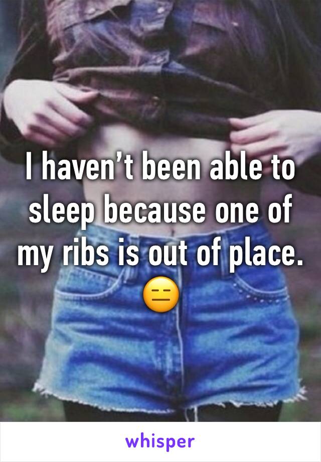 I haven’t been able to sleep because one of my ribs is out of place. 😑