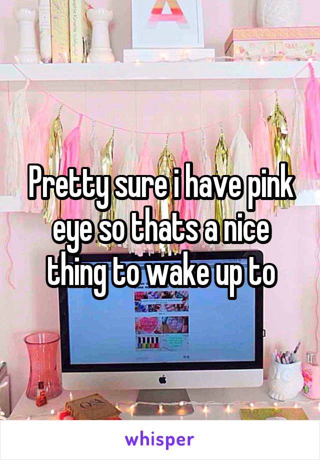 Pretty sure i have pink eye so thats a nice thing to wake up to