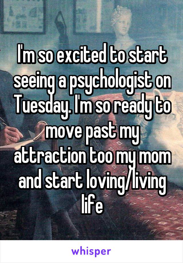I'm so excited to start seeing a psychologist on Tuesday. I'm so ready to move past my attraction too my mom and start loving/living life