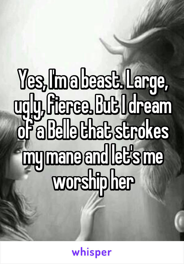 Yes, I'm a beast. Large, ugly, fierce. But I dream of a Belle that strokes my mane and let's me worship her