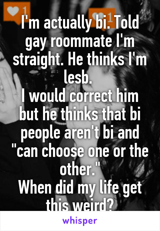 I'm actually bi. Told gay roommate I'm straight. He thinks I'm lesb. 
I would correct him but he thinks that bi people aren't bi and "can choose one or the other."
When did my life get this weird?
