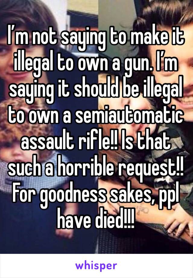 I’m not saying to make it illegal to own a gun. I’m saying it should be illegal to own a semiautomatic assault rifle!! Is that such a horrible request!! For goodness sakes, ppl have died!!!