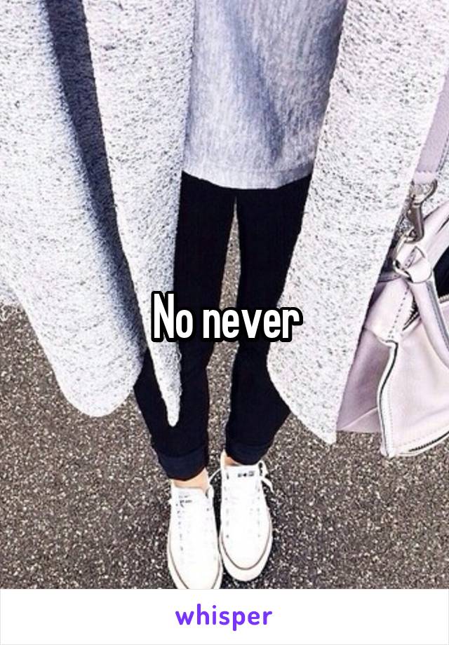 No never