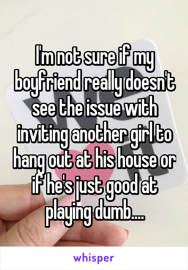 I'm not sure if my boyfriend really doesn't see the issue with inviting another girl to hang out at his house or if he's just good at playing dumb....