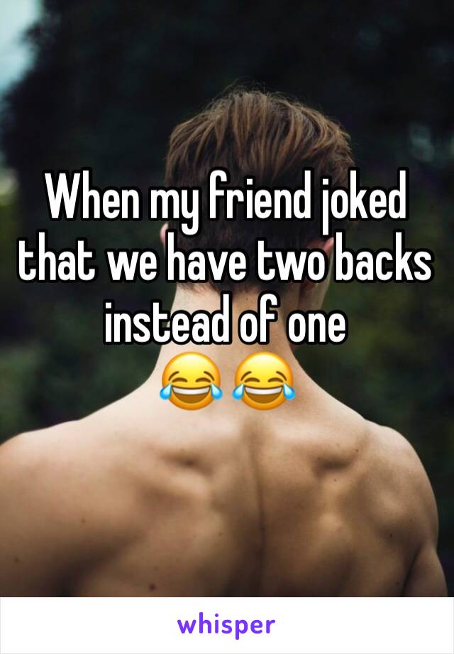 When my friend joked that we have two backs instead of one 
😂 😂