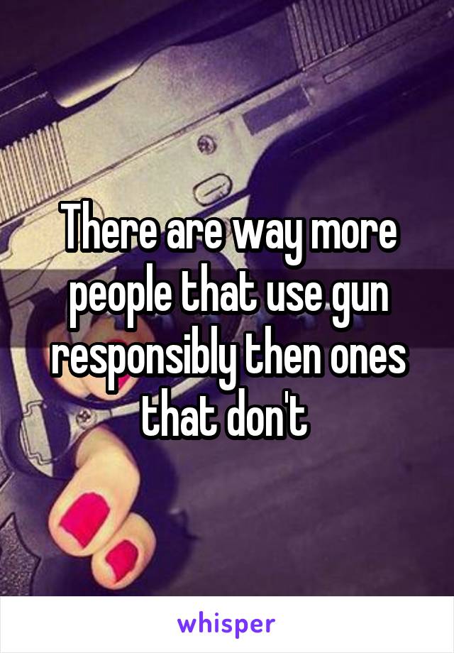 There are way more people that use gun responsibly then ones that don't 