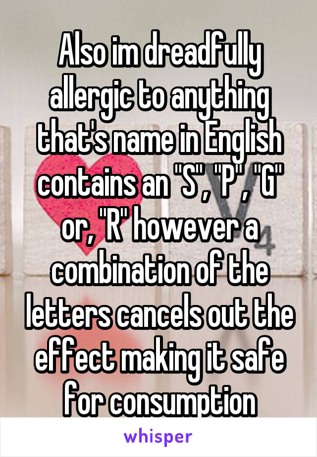 Also im dreadfully allergic to anything that's name in English contains an "S", "P", "G" or, "R" however a combination of the letters cancels out the effect making it safe for consumption