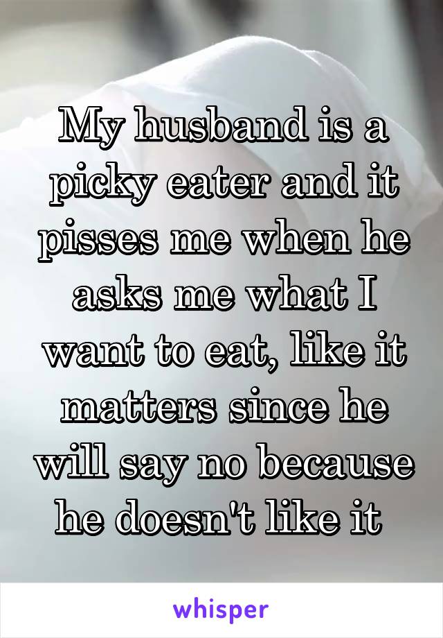 My husband is a picky eater and it pisses me when he asks me what I want to eat, like it matters since he will say no because he doesn't like it 