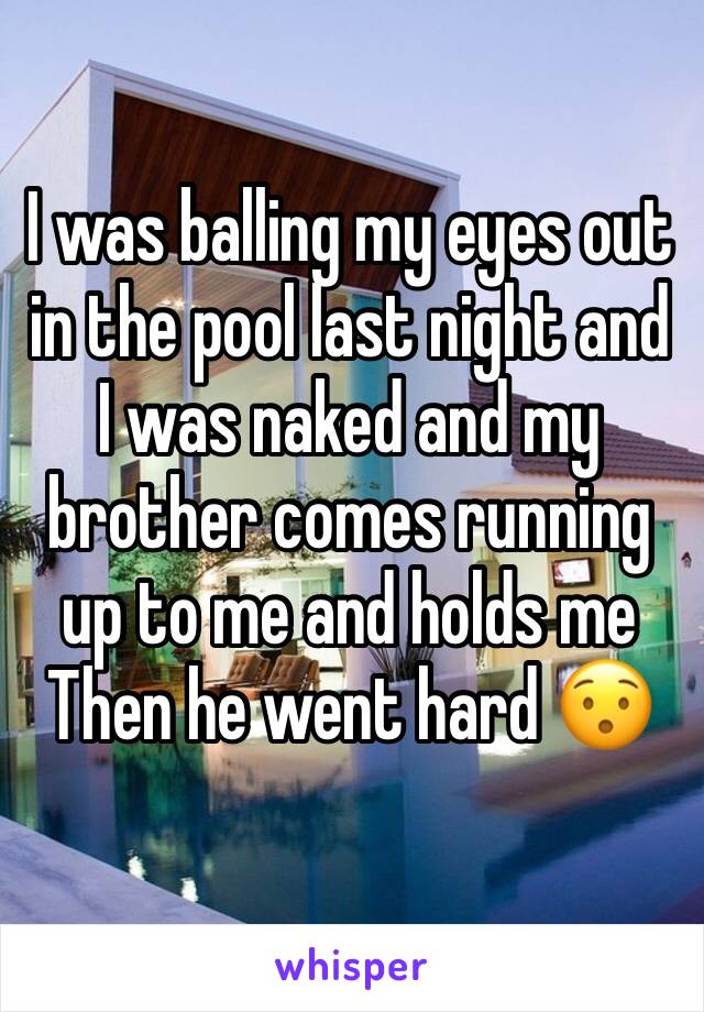 I was balling my eyes out in the pool last night and I was naked and my brother comes running up to me and holds me 
Then he went hard 😯